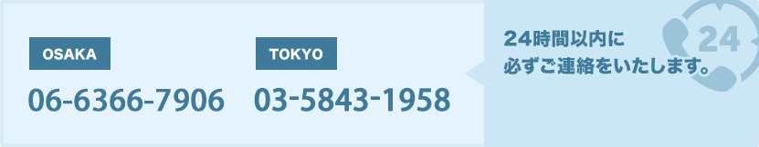 OSAKA 06-6120-3936 TOKYO 03-5843-1958 24時間以内に必ずご連絡をいたします。
